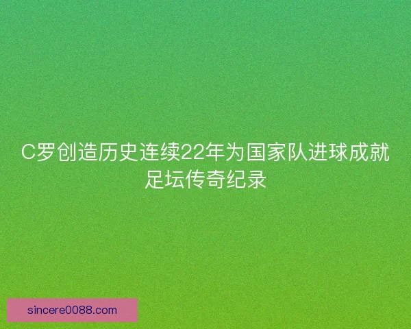 C罗创造历史连续22年为国家队进球成就足坛传奇纪录
