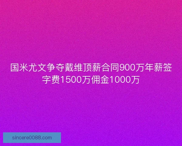 国米尤文争夺戴维顶薪合同900万年薪签字费1500万佣金1000万