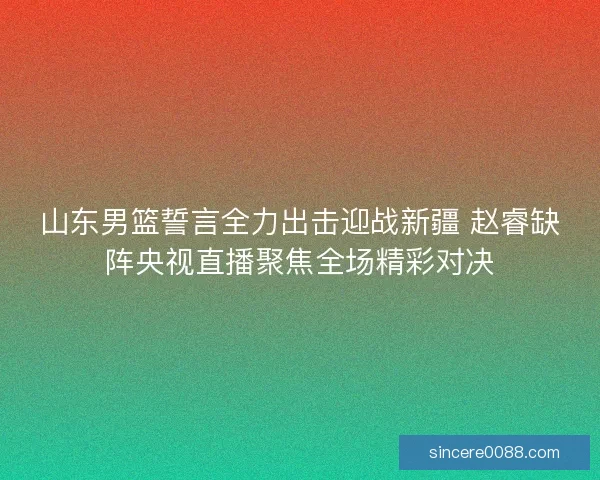 山东男篮誓言全力出击迎战新疆 赵睿缺阵央视直播聚焦全场精彩对决 山东男篮誓言全力出击迎战新疆 赵睿缺阵央视直播聚焦全场精彩对决