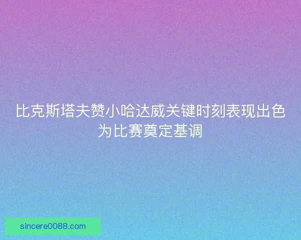 比克斯塔夫赞小哈达威关键时刻表现出色为比赛奠定基调