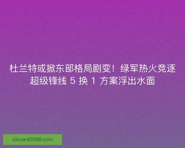 杜兰特或掀东部格局剧变！绿军热火竞逐超级锋线 5 换 1 方案浮出水面