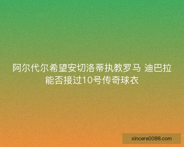 阿尔代尔希望安切洛蒂执教罗马 迪巴拉能否接过10号传奇球衣