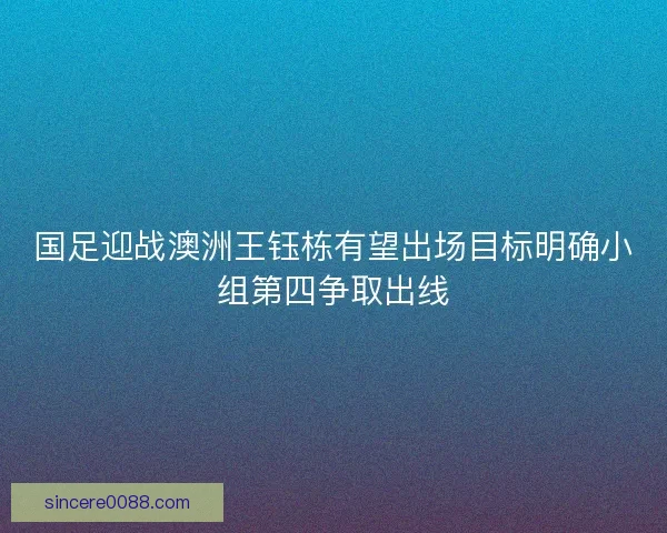 国足迎战澳洲王钰栋有望出场目标明确小组第四争取出线