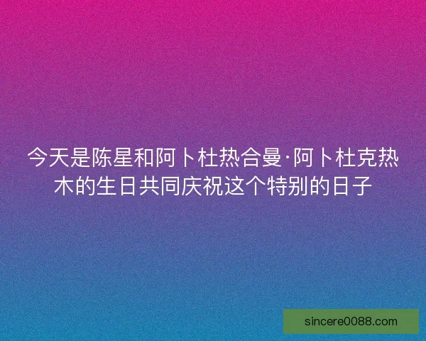 今天是陈星和阿卜杜热合曼·阿卜杜克热木的生日共同庆祝这个特别的日子
