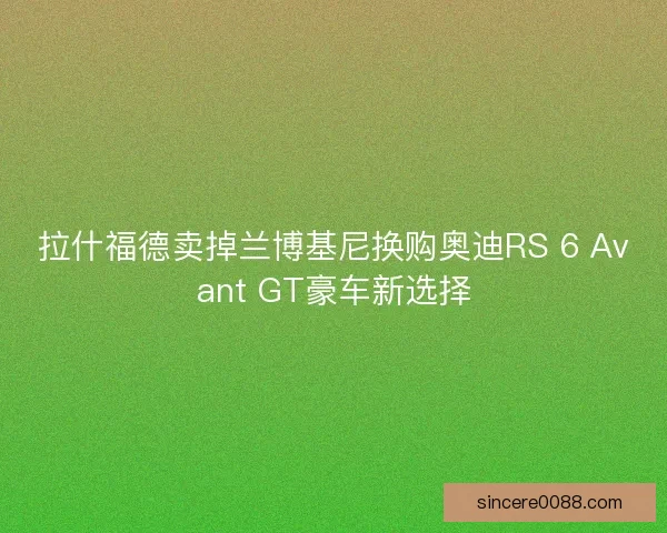 拉什福德卖掉兰博基尼换购奥迪RS 6 Avant GT豪车新选择