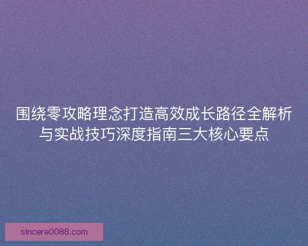 围绕零攻略理念打造高效成长路径全解析与实战技巧深度指南三大核心要点