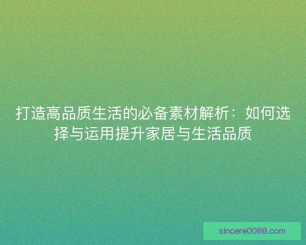 打造高品质生活的必备素材解析:如何选择与运用提升家居与生活品质 打造高品质生活的必备素材解析:如何选择与运用提升家居与生活品质