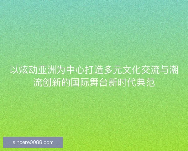 以炫动亚洲为中心打造多元文化交流与潮流创新的国际舞台新时代典范