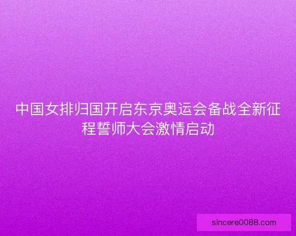 中国女排归国开启东京奥运会备战全新征程誓师大会激情启动 中国女排归国开启东京奥运会备战全新征程誓师大会激情启动