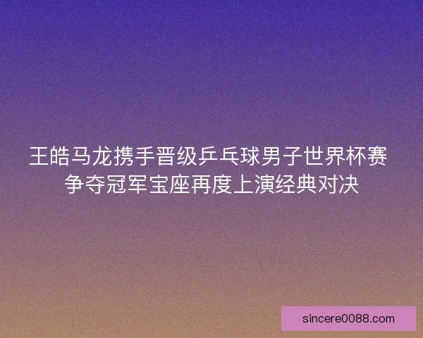 王皓马龙携手晋级乒乓球男子世界杯赛 争夺冠军宝座再度上演经典对决