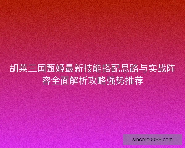 胡莱三国甄姬最新技能搭配思路与实战阵容全面解析攻略强势推荐 胡莱三国甄姬最新技能搭配思路与实战阵容全面解析攻略强势推荐