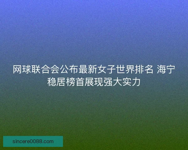 网球联合会公布最新女子世界排名 海宁稳居榜首展现强大实力