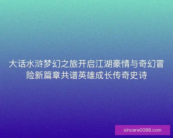 大话水浒梦幻之旅开启江湖豪情与奇幻冒险新篇章共谱英雄成长传奇史诗