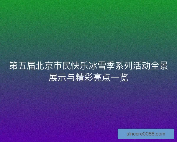 第五届北京市民快乐冰雪季系列活动全景展示与精彩亮点一览