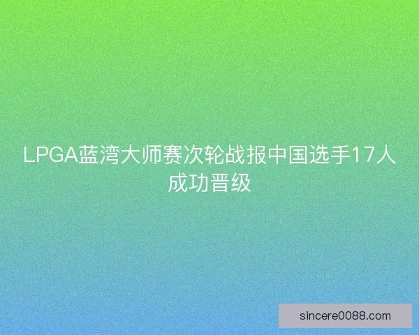 LPGA蓝湾大师赛次轮战报中国选手17人成功晋级