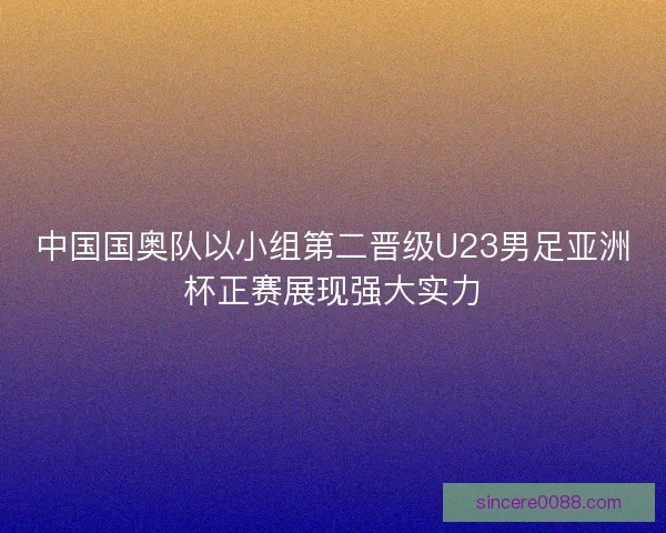 中国国奥队以小组第二晋级U23男足亚洲杯正赛展现强大实力