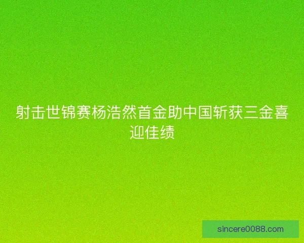 射击世锦赛杨浩然首金助中国斩获三金喜迎佳绩