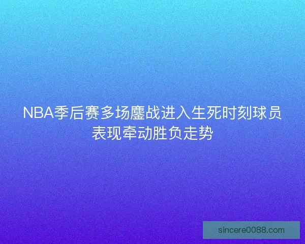 NBA季后赛多场鏖战进入生死时刻球员表现牵动胜负走势 NBA季后赛多场鏖战进入生死时刻球员表现牵动胜负走势