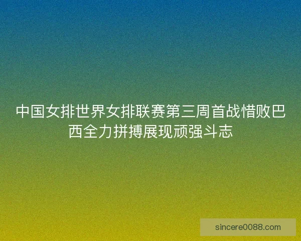 中国女排世界女排联赛第三周首战惜败巴西全力拼搏展现顽强斗志 中国女排世界女排联赛第三周首战惜败巴西全力拼搏展现顽强斗志