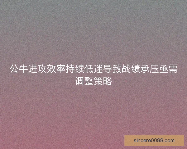 公牛进攻效率持续低迷导致战绩承压亟需调整策略 公牛进攻效率持续低迷导致战绩承压亟需调整策略