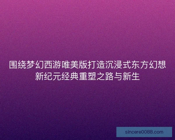 围绕梦幻西游唯美版打造沉浸式东方幻想新纪元经典重塑之路与新生