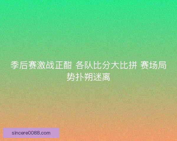 季后赛激战正酣 各队比分大比拼 赛场局势扑朔迷离