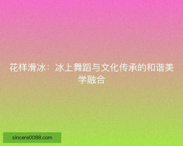 花样滑冰:冰上舞蹈与文化传承的和谐美学融合 花样滑冰:冰上舞蹈与文化传承的和谐美学融合