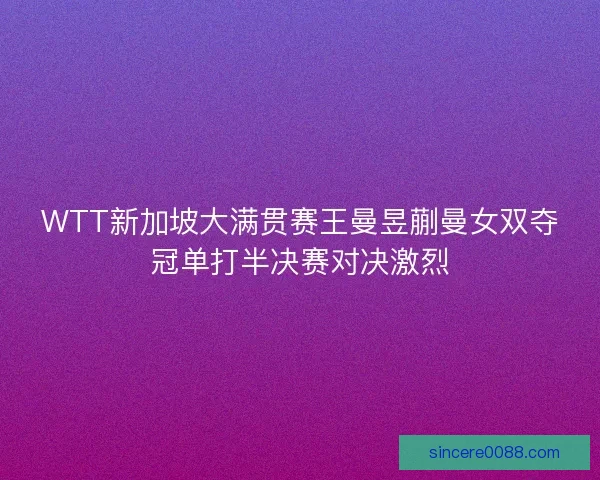 WTT新加坡大满贯赛王曼昱蒯曼女双夺冠单打半决赛对决激烈