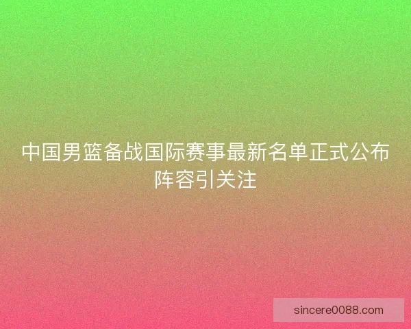 中国男篮备战国际赛事最新名单正式公布阵容引关注