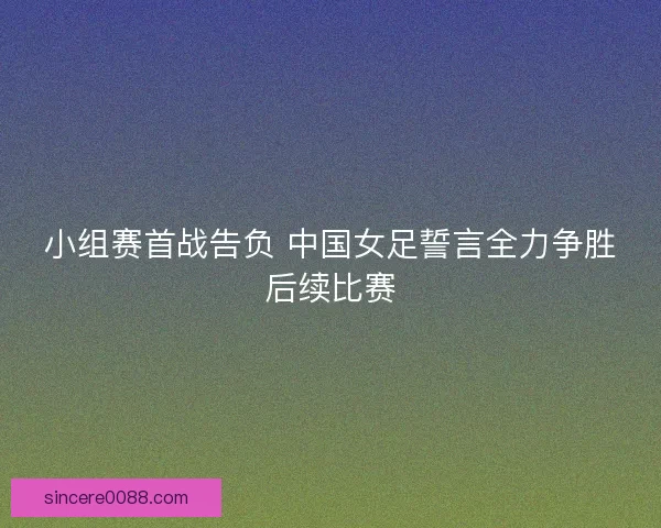 小组赛首战告负 中国女足誓言全力争胜后续比赛