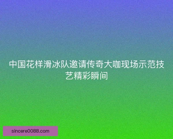 中国花样滑冰队邀请传奇大咖现场示范技艺精彩瞬间 中国花样滑冰队邀请传奇大咖现场示范技艺精彩瞬间