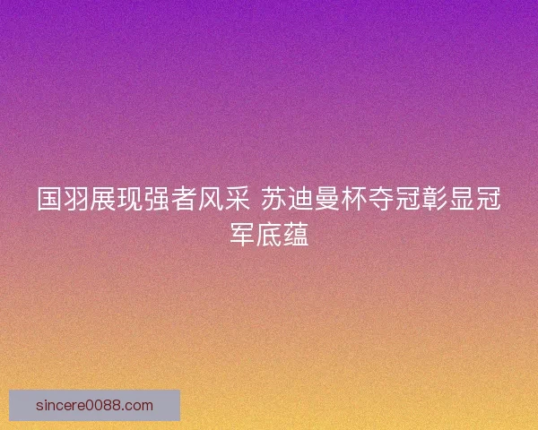国羽展现强者风采 苏迪曼杯夺冠彰显冠军底蕴 国羽展现强者风采 苏迪曼杯夺冠彰显冠军底蕴