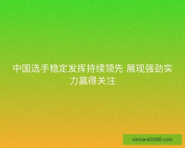 中国选手稳定发挥持续领先 展现强劲实力赢得关注 中国选手稳定发挥持续领先 展现强劲实力赢得关注