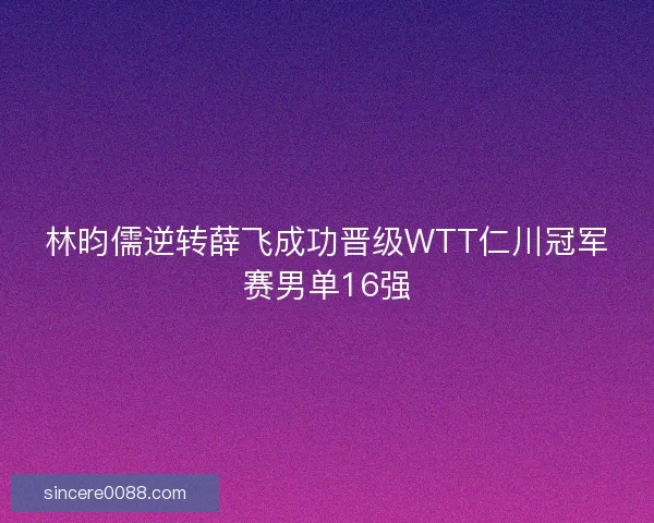 林昀儒逆转薛飞成功晋级WTT仁川冠军赛男单16强