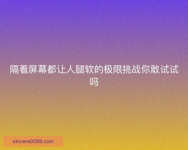 隔着屏幕都让人腿软的极限挑战你敢试试吗 隔着屏幕都让人腿软的极限挑战你敢试试吗