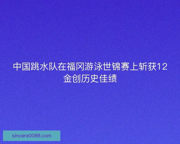 中国跳水队在福冈游泳世锦赛上斩获12金创历史佳绩 中国跳水队在福冈游泳世锦赛上斩获12金创历史佳绩