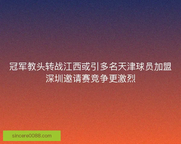 冠军教头转战江西或引多名天津球员加盟深圳邀请赛竞争更激烈