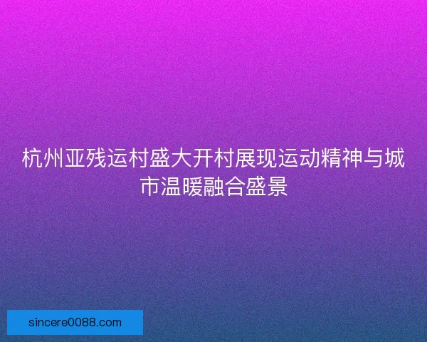 杭州亚残运村盛大开村展现运动精神与城市温暖融合盛景 杭州亚残运村盛大开村展现运动精神与城市温暖融合盛景