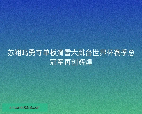 苏翊鸣勇夺单板滑雪大跳台世界杯赛季总冠军再创辉煌 苏翊鸣勇夺单板滑雪大跳台世界杯赛季总冠军再创辉煌