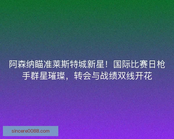 阿森纳瞄准莱斯特城新星！国际比赛日枪手群星璀璨，转会与战绩双线开花