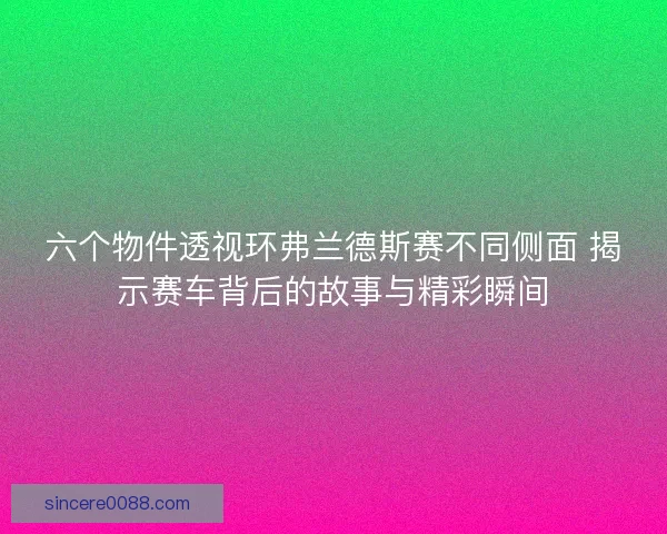 六个物件透视环弗兰德斯赛不同侧面 揭示赛车背后的故事与精彩瞬间 六个物件透视环弗兰德斯赛不同侧面 揭示赛车背后的故事与精彩瞬间